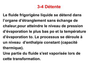 3-4 Détente
Le fluide frigorigène liquide se détend dans
l’organe d’étranglement sans échange de
chaleur,pour atteindre le niveau de pression
d’évaporation le plus bas po et la température
d’évaporation to. Le processus se déroule à
un niveau d’enthalpie constant (capacité
thermique).
Une partie du fluide s'est vaporisée lors de
cette transformation.
 