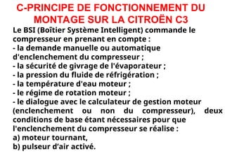 C-PRINCIPE DE FONCTIONNEMENT DU
MONTAGE SUR LA CITROËN C3
Le BSI (Boîtier Système Intelligent) commande le
compresseur en prenant en compte :
- la demande manuelle ou automatique
d'enclenchement du compresseur ;
- la sécurité de givrage de l'évaporateur ;
- la pression du fluide de réfrigération ;
- la température d'eau moteur ;
- le régime de rotation moteur ;
- le dialogue avec le calculateur de gestion moteur
(enclenchement ou non du compresseur), deux
conditions de base étant nécessaires pour que
l'enclenchement du compresseur se réalise :
a) moteur tournant,
b) pulseur d’air activé.
 