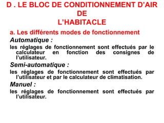 D . LE BLOC DE CONDITIONNEMENT D’AIR
DE
L’HABITACLE
a. Les différents modes de fonctionnement
Automatique :
les réglages de fonctionnement sont effectués par le
calculateur en fonction des consignes de
l’utilisateur.
Semi-automatique :
les réglages de fonctionnement sont effectués par
l’utilisateur et par le calculateur de climatisation.
Manuel :
les réglages de fonctionnement sont effectués par
l’utilisateur.
 