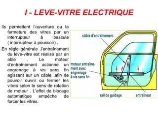 I - LEVE-VITRE ELECTRIQUE
Ils permettent l’ouverture ou la
fermeture des vitres par un
interrupteur à bascule
( interrupteur à poussoir) .
En règle générale ,l’entraînement
du lève-vitre est réalisé par un
able . Le moteur
d’entraînement actionne un
engrenage à vis sans fin
agissant sur un câble ,afin de
pouvoir ouvrir ou fermer les
vitres selon le sens de rotation
de moteur . L’effet de blocage
automatique empêche de
forcer les vitres.
 