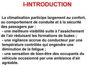 I-INTRODUCTION
La climatisation participe largement au confort,
au comportement de conduite et à la sécurité
des passagers par :
- une meilleure visibilité suite à l’assèchement
de l’air réduisant les formations de buées ;
- une vigilance accrue du conducteur par une
température contrôlée qui engendre une
diminution de la fatigue ;
- une sensation de bien-être des occupants du
véhicule occasionné par une ambiance d’air
agréable.
 