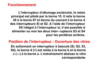 Fonctionnement
L’interrupteur d’aIIumage enclenché, le relais
principal est piloté par la borne 15. lI relie la borne
30 à la borne 87 et donne du courant à la borne d
des interrupteurs Si et S2. A l’aide de l’interrupteur
S5 intégré à l’interrupteur si, il est possible d
alimenter ou non les deux inter- rupteurs S3 et S4
pour les portières arrières.
Position de l’interrupteur : Ouverture des vitres
En actionnant un interrupteur à bascule (Si, S2, 53,
S4), la borne d (÷) est reliée à la borne b et la borne
c (—) à la borne a. L’entraînement abaisse la vitre
correspondante.
 