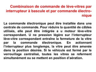 Combinaison de commande de lève-vitres par
interrupteur à bascule et par commande électro-
nique
La commande électronique peut être installée dans une
centrale de commande. Pour réduire la quantité de câbles
utilisés, elle peut être intégrée a u moteur lève-vitre
correspondant. U ne pression légère sur I‘interrupteur
lève-vitre correspondant entraîne la fermeture de la vitre
par la commande électronique. En actionnant
l’interrupteur plus longtemps, la vitre peut être amenée
dans la position désirée. Si le véhicule est fermé par le
verrouillage centralisé, toutes les vitres se referment
simultanément ou se mettent en position d’aération.
 