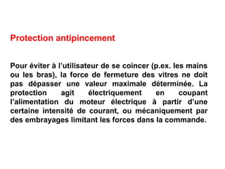 Protection antipincement
Pour éviter à l’utilisateur de se coincer (p.ex. les mains
ou les bras), la force de fermeture des vitres ne doit
pas dépasser une valeur maximale déterminée. La
protection agit électriquement en coupant
l’alimentation du moteur électrique à partir d’une
certaine intensité de courant, ou mécaniquement par
des embrayages limitant les forces dans la commande.
 