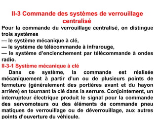 II-3 Commande des systèmes de verrouillage
centralisé
Pour la commande du verrouillage centralisé, on distingue
trois systèmes
— le système mécanique à clé,
— le système de télécommande à infrarouge,
— le système d’enclenchement par télécommande à ondes
radio.
II-3-1 Système mécanique à clé
Dans ce système, la commande est réalisée
mécaniquement à partir d’un ou de plusieurs points de
fermeture (généralement des portières avant et du hayon
arrière) en tournant la clé dans la serrure. Conjointement, un
interrupteur électrique produit le signal pour la commande
des servomoteurs ou des éléments de commande pneu
matiques de verrouillage ou de déverrouillage, aux autres
points d’ouverture du véhicule.
 