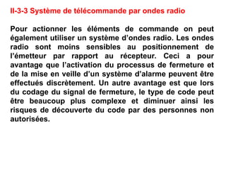 II-3-3 Système de télécommande par ondes radio
Pour actionner les éléments de commande on peut
également utiliser un système d’ondes radio. Les ondes
radio sont moins sensibles au positionnement de
l’émetteur par rapport au récepteur. Ceci a pour
avantage que l’activation du processus de fermeture et
de la mise en veille d’un système d’alarme peuvent être
effectués discrètement. Un autre avantage est que lors
du codage du signal de fermeture, le type de code peut
être beaucoup plus complexe et diminuer ainsi les
risques de découverte du code par des personnes non
autorisées.
 