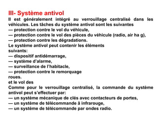 III- Système antivol
Il est généralement intégré au verrouillage centralisé dans les
véhicules. Les tâches du système antivol sont les suivantes
— protection contre le vol du véhicule,
— protection contre le vol des pièces du véhicule (radio, air ha g),
— protection contre les dégradations.
Le système antivol peut contenir les éléments
suivants:
— dispositif antidémarrage,
— système d’alarme,
— surveillance de l’habitacle,
— protection contre le remorquage
roues.
et le vol des
Comme pour le verrouillage centralisé, la commande du système
antivol peut s’effectuer par:
— un système mécanique de clés avec contacteurs de portes,
— un système de télécommande â infrarouge,
— un système de télécommande par ondes radio.
 