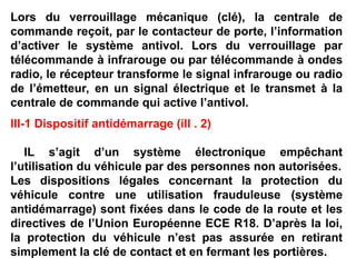 Lors du verrouillage mécanique (clé), la centrale de
commande reçoit, par le contacteur de porte, l’information
d’activer le système antivol. Lors du verrouillage par
télécommande à infrarouge ou par télécommande à ondes
radio, le récepteur transforme le signal infrarouge ou radio
de l’émetteur, en un signal électrique et le transmet à la
centrale de commande qui active l’antivol.
III-1 Dispositif antidémarrage (ill . 2)
IL s’agit d’un système électronique empêchant
l’utilisation du véhicule par des personnes non autorisées.
Les dispositions légales concernant la protection du
véhicule contre une utilisation frauduleuse (système
antidémarrage) sont fixées dans le code de la route et les
directives de l’Union Européenne ECE R18. D’après la loi,
la protection du véhicule n’est pas assurée en retirant
simplement la clé de contact et en fermant les portières.
 