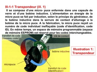 III-1-1 Transpondeur (ill. 1)
Il se compose d’une micro- puce enfermée dans une capsule de
verre et d’une bobine inductive. L’alimentation en énergie de la
micro puce se fait par induction, selon le principe du générateur, de
la bobine inductive dans la serrure de contact d’allumage à la
bobine de la micro puce. A la fabrication, la micro puce reçoit un
numéro de code individuel ineffaçable (code d’identification, code
ID). En même temps, un espace de mémoire programmable (espace
de mémoire EEPROM) est réservé pour les codes interchangeables.
Illustration 1:
Transpondeur
 