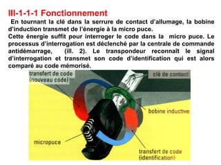III-1-1-1 Fonctionnement
En tournant la clé dans la serrure de contact d’allumage, la bobine
d’induction transmet de l’énergie à la micro puce.
Cette énergie suffit pour interroger le code dans la micro puce. Le
processus d’interrogation est déclenché par la centrale de commande
antidémarrage, (ill. 2). Le transpondeur reconnaît le signal
d’interrogation et transmet son code d’identification qui est alors
comparé au code mémorisé.
 