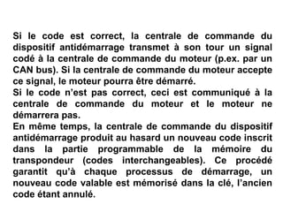 Si le code est correct, la centrale de commande du
dispositif antidémarrage transmet à son tour un signal
codé à la centrale de commande du moteur (p.ex. par un
CAN bus). Si la centrale de commande du moteur accepte
ce signal, le moteur pourra être démarré.
Si le code n’est pas correct, ceci est communiqué à la
centrale de commande du moteur et le moteur ne
démarrera pas.
En même temps, la centrale de commande du dispositif
antidémarrage produit au hasard un nouveau code inscrit
dans la partie programmable de la mémoire du
transpondeur (codes interchangeables). Ce procédé
garantit qu’à chaque processus de démarrage, un
nouveau code valable est mémorisé dans la clé, l’ancien
code étant annulé.
 