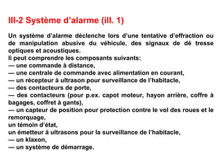 III-2 Système d’alarme (ill. 1)
Un système d’alarme déclenche lors d’une tentative d’effraction ou
de manipulation abusive du véhicule, des signaux de dé tresse
optiques et acoustiques.
li peut comprendre les composants suivants:
— une commande à distance,
— une centrale de commande avec alimentation en courant,
— un récepteur à ultrason pour surveillance de l’habitacle,
— des contacteurs de porte,
— des contacteurs (pour p.ex. capot moteur, hayon arrière, coffre à
bagages, coffret à gants),
— un capteur de position pour protection contre le vol des roues et le
remorquage,
un témoin d’état,
un émetteur à ultrasons pour la surveillance de l’habitacle,
— un klaxon,
— un système de démarrage.
 