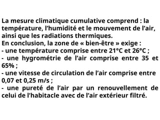 La mesure climatique cumulative comprend : la
température, l’humidité et le mouvement de l’air,
ainsi que les radiations thermiques.
En conclusion, la zone de « bien-être » exige :
- une température comprise entre 21°C et 26°C ;
- une hygrométrie de l’air comprise entre 35 et
65% ;
- une vitesse de circulation de l’air comprise entre
0,07 et 0,25 m/s ;
- une pureté de l’air par un renouvellement de
celui de l’habitacle avec de l’air extérieur filtré.
 