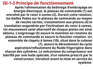 III-1-2 Principe de fonctionnement
Après l’alimentation du bobinage d’embrayage en
énergie électrique, le plateau de commande (1) est
entraîné par le rotor à cames (2). Durant cette rotation,
les bielles fixées sur le plateau de commande au moyen
de rotules serties, transmettent aux pistons (4) la
translation engendrée par l’inclinaison du rotor à cames.
Un mouvement axial alternatif de chaque piston est ainsi
obtenu. L’engrenage (5) assure le maintien en rotation du
plateau de commande et assure la fonction rotation. Un
ensemble de clapets à lames (10), situé dans la culasse
(7), assure le déroulement du cycle
aspiration/refoulement du fluide frigorigène dans
chacun des cylindres. Le mécanisme du compresseur est
lubrifié par une huile spéciale, d’un volume prescrit par le
constructeur, introduit avant la mise en service du
système.
 