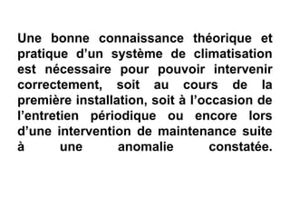 Une bonne connaissance théorique et
pratique d’un système de climatisation
est nécessaire pour pouvoir intervenir
correctement, soit au cours de la
première installation, soit à l’occasion de
l’entretien périodique ou encore lors
d’une intervention de maintenance suite
à une anomalie constatée.
 
