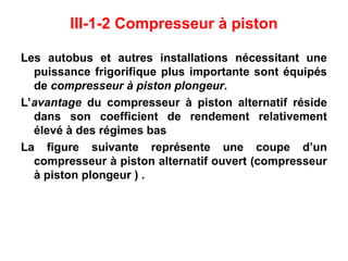 III-1-2 Compresseur à piston
Les autobus et autres installations nécessitant une
puissance frigorifique plus importante sont équipés
de compresseur à piston plongeur.
L’avantage du compresseur à piston alternatif réside
dans son coefficient de rendement relativement
élevé à des régimes bas
La figure suivante représente une coupe d’un
compresseur à piston alternatif ouvert (compresseur
à piston plongeur ) .
 