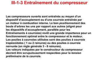 III-1-3 Entraînement du compresseur
Les compresseurs ouverts sont entraînés au moyen d’un
dispositif d’accouplement ou d’une courroie entraînée par
un moteur à combustion interne. Le bon positionnement des
bouts d’arbres les uns par rapport aux autres (aligné pour
les dispositifs d’accouplement, parallèle pour les
Entraînements à courroies) revêt une grande importance pour un
fonctionnement optimal entre le compresseur et le moteur.
Les poulies à courroies utilisées sont des poulies à courroie
trapézoïdales ( 1 ou 2 rainures) ou des poulies à courroie
nervurée (en règle générale 3 - 8 rainures).
Les valeurs indiquées par le constructeur du compresseur
devront être scrupuleusement respectées pour la tension
préliminaire de la courroie.
 