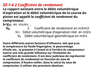 III-1-4-2 Coefficient de rendement
Le rapport existant entre le débit volumétrique
d’aspiration et le débit volumétrique de la course du
piston est appelé le coefficient de rendement du
compresseur.
λ=Vv1 en m3/m3
V
Vg
g λ Coefficient de rendement en m3/m3
VV1 Débit volumétrique d’aspiration réel en m3/s
Vg Débit volumétrique géométrique en m3/s
Outre différents autres facteurs d’influence, tels que p.ex.
la température du fluide frigorigène, le pourcentage
d’huile etc., la pression à l’avant et à l’arrière du compresseur
exerce une très grande influence sur l’évolution du
coefficient de rendement. Il est donc judicieux de représenter
le coefficient de rendement en fonction du taux de
compression. Il faudra veiller, dans le calcul du taux de
compression, à utiliser des pressions absolues.
 