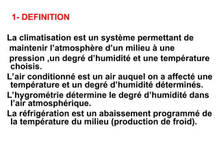 1- DEFINITION
La climatisation est un système permettant de
maintenir l’atmosphère d’un milieu à une
pression ,un degré d’humidité et une température
choisis.
L’air conditionné est un air auquel on a affecté une
température et un degré d’humidité déterminés.
L’hygrométrie détermine le degré d’humidité dans
l’air atmosphérique.
La réfrigération est un abaissement programmé de
la température du milieu (production de froid).
 