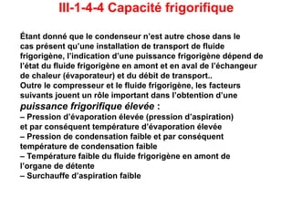 III-1-4-4 Capacité frigorifique
Étant donné que le condenseur n’est autre chose dans le
cas présent qu’une installation de transport de fluide
frigorigène, l’indication d’une puissance frigorigène dépend de
l’état du fluide frigorigène en amont et en aval de l’échangeur
de chaleur (évaporateur) et du débit de transport..
Outre le compresseur et le fluide frigorigène, les facteurs
suivants jouent un rôle important dans l’obtention d’une
puissance frigorifique élevée :
– Pression d’évaporation élevée (pression d’aspiration)
et par conséquent température d’évaporation élevée
– Pression de condensation faible et par conséquent
température de condensation faible
– Température faible du fluide frigorigène en amont de
l’organe de détente
– Surchauffe d’aspiration faible
 