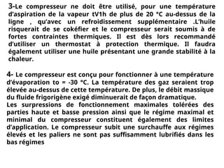 3-Le compresseur ne doit être utilisé, pour une température
d’aspiration de la vapeur tV1h de plus de 20 °C au-dessus de la
ligne , qu’avec un refroidissement supplémentaire .L’huile
risquerait de se cokéfier et le compresseur serait soumis à de
fortes contraintes thermiques. Il est dès lors recommandé
d’utiliser un thermostat à protection thermique. Il faudra
également utiliser une huile présentant une grande stabilité à la
chaleur.
4- Le compresseur est conçu pour fonctionner à une température
d’évaporation to = -30 °C. La température des gaz seraient trop
élevée au-dessus de cette température. De plus, le débit massique
du fluide frigorigène exigé diminuerait de façon dramatique.
Les surpressions de fonctionnement maximales tolérées des
parties haute et basse pression ainsi que le régime maximal et
minimal du compresseur constituent également des limites
d’application. Le compresseur subit une surchauffe aux régimes
élevés et les paliers ne sont pas suffisamment lubrifiés dans les
bas régimes
 