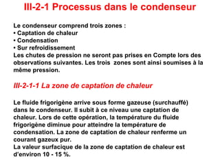 III-2-1 Processus dans le condenseur
Le condenseur comprend trois zones :
• Captation de chaleur
• Condensation
• Sur refroidissement
Les chutes de pression ne seront pas prises en Compte lors des
observations suivantes. Les trois zones sont ainsi soumises à la
même pression.
III-2-1-1 La zone de captation de chaleur
Le fluide frigorigène arrive sous forme gazeuse (surchauffé)
dans le condenseur. Il subit à ce niveau une captation de
chaleur. Lors de cette opération, la température du fluide
frigorigène diminue pour atteindre la température de
condensation. La zone de captation de chaleur renferme un
courant gazeux pur.
La valeur surfacique de la zone de captation de chaleur est
d’environ 10 - 15 %.
 