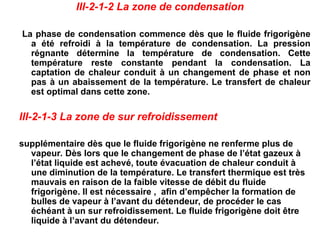 III-2-1-2 La zone de condensation
La phase de condensation commence dès que le fluide frigorigène
a été refroidi à la température de condensation. La pression
régnante détermine la température de condensation. Cette
température reste constante pendant la condensation. La
captation de chaleur conduit à un changement de phase et non
pas à un abaissement de la température. Le transfert de chaleur
est optimal dans cette zone.
III-2-1-3 La zone de sur refroidissement
supplémentaire dès que le fluide frigorigène ne renferme plus de
vapeur. Dès lors que le changement de phase de l’état gazeux à
l’état liquide est achevé, toute évacuation de chaleur conduit à
une diminution de la température. Le transfert thermique est très
mauvais en raison de la faible vitesse de débit du fluide
frigorigène. Il est nécessaire , afin d’empêcher la formation de
bulles de vapeur à l’avant du détendeur, de procéder le cas
échéant à un sur refroidissement. Le fluide frigorigène doit être
liquide à l’avant du détendeur.
 
