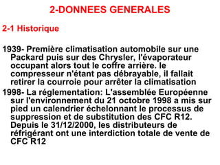 2-DONNEES GENERALES
2-1 Historique
1939- Première climatisation automobile sur une
Packard puis sur des Chrysler, l'évaporateur
occupant alors tout le coffre arrière. le
compresseur n'étant pas débrayable, il fallait
retirer la courroie pour arrêter la climatisation
1998- La réglementation: L'assemblée Européenne
sur l'environnement du 21 octobre 1998 a mis sur
pied un calendrier échelonnant le processus de
suppression et de substitution des CFC R12.
Depuis le 31/12/2000, les distributeurs de
réfrigérant ont une interdiction totale de vente de
CFC R12
 