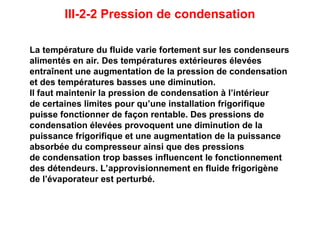 III-2-2 Pression de condensation
La température du fluide varie fortement sur les condenseurs
alimentés en air. Des températures extérieures élevées
entraînent une augmentation de la pression de condensation
et des températures basses une diminution.
Il faut maintenir la pression de condensation à l’intérieur
de certaines limites pour qu’une installation frigorifique
puisse fonctionner de façon rentable. Des pressions de
condensation élevées provoquent une diminution de la
puissance frigorifique et une augmentation de la puissance
absorbée du compresseur ainsi que des pressions
de condensation trop basses influencent le fonctionnement
des détendeurs. L’approvisionnement en fluide frigorigène
de l’évaporateur est perturbé.
 