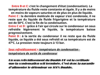 Entre B et C: c’est le changement d’état (condensation). La
température du fluide reste constante et égale. Il y a de moins
en moins de vapeurs saturées et de plus en plus de liquide.
Point C : la dernière molécule de vapeur s’est condensée, il ne
reste que du liquide de fluide frigorigène et la température
est de 50°C. C’est la fin de la condensation.
Entre C et D : grâce à l’air qui circule sur le condenseur on sous
refroidie légèrement le liquide, la température baisse
progressivement.
Point D : à la sortie du condenseur il ne reste que du fluide
liquide, ce liquide a été sous refroidi et sa température est de
47°C. La pression reste toujours à 13 bar.
Sous refroidissement = température de condensation -
température de sortie de condenseur
Un sous refroidissement du liquide HP est la certitude
que la condensation soit terminée. C’est donc la garantie
d’alimenter le détendeur en 100% liquide.
 