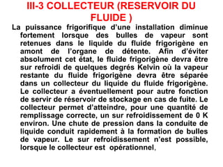 III-3 COLLECTEUR (RESERVOIR DU
FLUIDE )
La puissance frigorifique d’une installation diminue
fortement lorsque des bulles de vapeur sont
retenues dans le liquide du fluide frigorigène en
amont de l’organe de détente. Afin d’éviter
absolument cet état, le fluide frigorigène devra être
sur refroidi de quelques degrés Kelvin où la vapeur
restante du fluide frigorigène devra être séparée
dans un collecteur du liquide du fluide frigorigène.
Le collecteur a éventuellement pour autre fonction
de servir de réservoir de stockage en cas de fuite. Le
collecteur permet d’atteindre, pour une quantité de
remplissage correcte, un sur refroidissement de 0 K
environ. Une chute de pression dans la conduite de
liquide conduit rapidement à la formation de bulles
de vapeur. Le sur refroidissement n’est possible,
lorsque le collecteur est opérationnel,
 