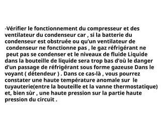 -Vérifier le fonctionnement du compresseur et des
ventilateur du condenseur car , si la batterie du
condenseur est obstruée ou qu’un ventilateur de
condenseur ne fonctionne pas , le gaz réfrigérant ne
peut pas se condenser et le niveaux de fluide Liquide
dans la bouteille de liquide sera trop bas d’où le danger
d’un passage de réfrigérant sous forme gazeuse Dans le
voyant ( détendeur ) . Dans ce cas-là , vous pourrez
constater une haute température anomale sur le
tuyauterie(entre la bouteille et la vanne thermostatique)
et, bien sùr , une haute pression sur la partie haute
pression du circuit .
 