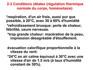 2-3 Conditions idéales (régulation thermique
normale du corps, homéostasie)
*respiration, d'un air frais, aussi pur que
possible, à 20°C, avec 30 à 60% d'humidité
*refroidissement brusque: perte de chaleur,
fébrilité, usure nerveuse.
*trop grande chaleur: macération de la peau,
impression désagréable d'étouffement.
évacuation calorifique proportionnelle à la
vitesse du vent:
*24°C en air calme équivaut à 30°C avec une
vitesse d'air de 1.5 m/s (à taux d'humidité
constant de 30%).
 