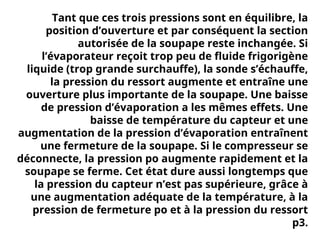 Tant que ces trois pressions sont en équilibre, la
position d’ouverture et par conséquent la section
autorisée de la soupape reste inchangée. Si
l’évaporateur reçoit trop peu de fluide frigorigène
liquide (trop grande surchauffe), la sonde s’échauffe,
la pression du ressort augmente et entraîne une
ouverture plus importante de la soupape. Une baisse
de pression d’évaporation a les mêmes effets. Une
baisse de température du capteur et une
augmentation de la pression d’évaporation entraînent
une fermeture de la soupape. Si le compresseur se
déconnecte, la pression po augmente rapidement et la
soupape se ferme. Cet état dure aussi longtemps que
la pression du capteur n’est pas supérieure, grâce à
une augmentation adéquate de la température, à la
pression de fermeture po et à la pression du ressort
p3.
 