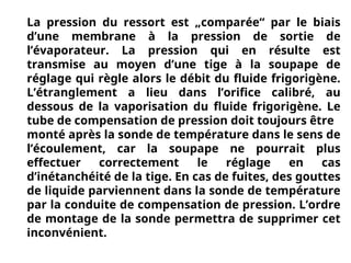 La pression du ressort est „comparée“ par le biais
d’une membrane à la pression de sortie de
l’évaporateur. La pression qui en résulte est
transmise au moyen d’une tige à la soupape de
réglage qui règle alors le débit du fluide frigorigène.
L’étranglement a lieu dans l’orifice calibré, au
dessous de la vaporisation du fluide frigorigène. Le
tube de compensation de pression doit toujours être
monté après la sonde de température dans le sens de
l’écoulement, car la soupape ne pourrait plus
effectuer correctement le réglage en cas
d’inétanchéité de la tige. En cas de fuites, des gouttes
de liquide parviennent dans la sonde de température
par la conduite de compensation de pression. L’ordre
de montage de la sonde permettra de supprimer cet
inconvénient.
 