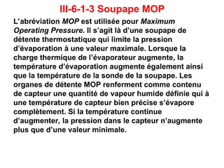 III-6-1-3 Soupape MOP
L’abréviation MOP est utilisée pour Maximum
Operating Pressure. Il s’agit là d’une soupape de
détente thermostatique qui limite la pression
d’évaporation à une valeur maximale. Lorsque la
charge thermique de l’évaporateur augmente, la
température d’évaporation augmente également ainsi
que la température de la sonde de la soupape. Les
organes de détente MOP renferment comme contenu
de capteur une quantité de vapeur humide définie qui à
une température de capteur bien précise s’évapore
complètement. Si la température continue
d’augmenter, la pression dans le capteur n’augmente
plus que d’une valeur minimale.
 