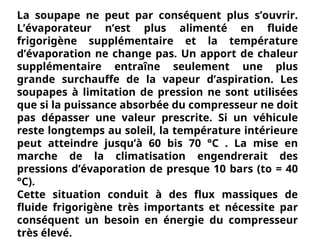 La soupape ne peut par conséquent plus s’ouvrir.
L’évaporateur n’est plus alimenté en fluide
frigorigène supplémentaire et la température
d’évaporation ne change pas. Un apport de chaleur
supplémentaire entraîne seulement une plus
grande surchauffe de la vapeur d’aspiration. Les
soupapes à limitation de pression ne sont utilisées
que si la puissance absorbée du compresseur ne doit
pas dépasser une valeur prescrite. Si un véhicule
reste longtemps au soleil, la température intérieure
peut atteindre jusqu’à 60 bis 70 °C . La mise en
marche de la climatisation engendrerait des
pressions d’évaporation de presque 10 bars (to = 40
°C).
Cette situation conduit à des flux massiques de
fluide frigorigène très importants et nécessite par
conséquent un besoin en énergie du compresseur
très élevé.
 