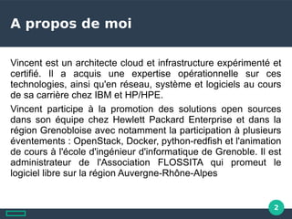 2
A propos de moi
Vincent est un architecte cloud et infrastructure expérimenté et
certifié. Il a acquis une expertise opérationnelle sur ces
technologies, ainsi qu'en réseau, système et logiciels au cours
de sa carrière chez IBM et HP/HPE.
Vincent participe à la promotion des solutions open sources
dans son équipe chez Hewlett Packard Enterprise et dans la
région Grenobloise avec notamment la participation à plusieurs
éventements : OpenStack, Docker, python-redfish et l'animation
de cours à l'école d'ingénieur d'informatique de Grenoble. Il est
administrateur de l'Association FLOSSITA qui promeut le
logiciel libre sur la région Auvergne-Rhône-Alpes
 