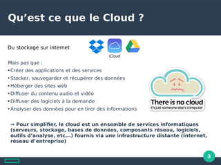 3
Qu’est ce que le Cloud ?
Mais pas que :
●
Créer des applications et des services
●
Stocker, sauvegarder et récupérer des données
●
Héberger des sites web
●
Difuser du contenu audio et vidéo
●
Difuser des logiciels la demande
●
Analyser des données pour en tirer des informations
⇒ Pour simplifier, le cloud est un ensemble de services informatiques
(serveurs, stockage, bases de données, composants réseau, logiciels,
outils d’analyse, etc...) fournis via une infrastructure distante (Internet,
réseau d’entreprise)
Du stockage sur internet
 