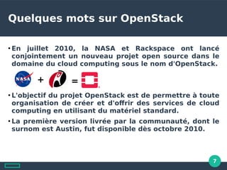 7
Quelques mots sur OpenStack
●
En juillet 2010, la NASA et Rackspace ont lancé
conjointement un nouveau projet open source dans le
domaine du cloud computing sous le nom d'OpenStack.
●
L'objectif du projet OpenStack est de permettre à toute
organisation de créer et d'ofrir des services de cloud
computing en utilisant du matériel standard.
●
La première version livrée par la communauté, dont le
surnom est Austin, fut disponible dès octobre 2010.
+ =
 