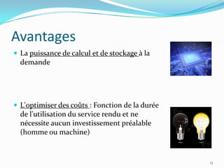 Avantages
 La puissance de calcul et de stockage à la
  demande




 L'optimiser des coûts : Fonction de la durée
  de l'utilisation du service rendu et ne
  nécessite aucun investissement préalable
  (homme ou machine)


                                                 13
 