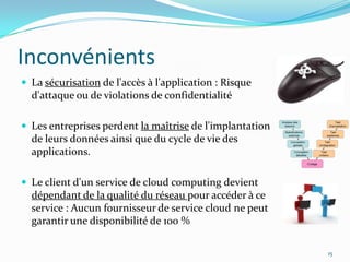 Inconvénients
 La sécurisation de l'accès à l'application : Risque
  d'attaque ou de violations de confidentialité

 Les entreprises perdent la maîtrise de l'implantation
  de leurs données ainsi que du cycle de vie des
  applications.

 Le client d'un service de cloud computing devient
  dépendant de la qualité du réseau pour accéder à ce
  service : Aucun fournisseur de service cloud ne peut
  garantir une disponibilité de 100 %

                                                          15
 