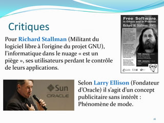 Critiques
Pour Richard Stallman (Militant du
logiciel libre à l’origine du projet GNU),
l'informatique dans le nuage « est un
piège », ses utilisateurs perdant le contrôle
de leurs applications.

                              Selon Larry Ellison (Fondateur
                              d’Oracle) il s’agit d’un concept
                              publicitaire sans intérêt :
                              Phénomène de mode.

                                                           16
 