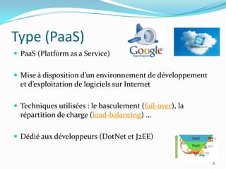 Type (PaaS)
 PaaS (Platform as a Service)


 Mise à disposition d’un environnement de développement
  et d’exploitation de logiciels sur Internet

 Techniques utilisées : le basculement (fail-over), la
  répartition de charge (load-balancing) …

 Dédié aux développeurs (DotNet et J2EE)


                                                           8
 