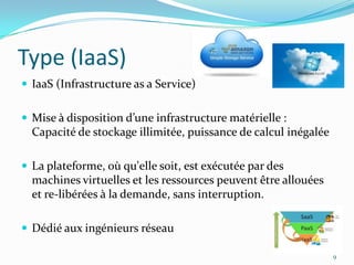Type (IaaS)
 IaaS (Infrastructure as a Service)


 Mise à disposition d’une infrastructure matérielle :
  Capacité de stockage illimitée, puissance de calcul inégalée

 La plateforme, où qu'elle soit, est exécutée par des
  machines virtuelles et les ressources peuvent être allouées
  et re-libérées à la demande, sans interruption.

 Dédié aux ingénieurs réseau

                                                                 9
 