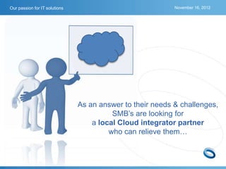 Our passion for IT solutions                               November 16, 2012




                               As an answer to their needs & challenges,
                                         SMB’s are looking for
                                   a local Cloud integrator partner
                                        who can relieve them…
 