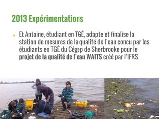 ● Et Antoine, étudiant en TGÉ, adapte et finalise la
station de mesures de la qualité de l’eau concu par les
étudiants en TGÉ du Cégep de Sherbrooke pour le
projet de la qualité de l’eau WAITS créé par l’IFRS
2013 Expérimentations
 