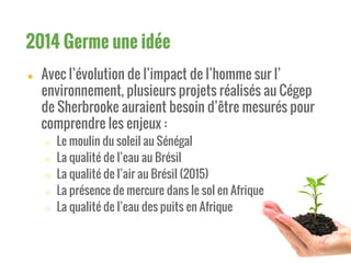 ● Avec l’évolution de l’impact de l’homme sur l’
environnement, plusieurs projets réalisés au Cégep
de Sherbrooke auraient besoin d’être mesurés pour
comprendre les enjeux :
○ Le moulin du soleil au Sénégal
○ La qualité de l’eau au Brésil
○ La qualité de l’air au Brésil (2015)
○ La présence de mercure dans le sol en Afrique
○ La qualité de l’eau des puits en Afrique
2014 Germe une idée
 