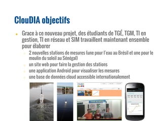 ● Grace à ce nouveau projet, des étudiants de TGÉ, TGM, TI en
gestion, TI en réseau et SIM travaillent maintenant ensemble
pour élaborer
○ 2 nouvelles stations de mesures (une pour l’eau au Brésil et une pour le
moulin du soleil au Sénégal)
○ un site web pour faire la gestion des stations
○ une application Android pour visualiser les mesures
○ une base de données cloud accessible internationalement
ClouDIA objectifs
 