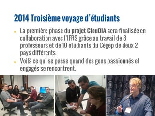 2014 Troisième voyage d’étudiants
● La première phase du projet ClouDIA sera finalisée en
collaboration avec l’IFRS grâce au travail de 8
professeurs et de 10 étudiants du Cégep de deux 2
pays différents
● Voilà ce qui se passe quand des gens passionnés et
engagés se rencontrent.
 